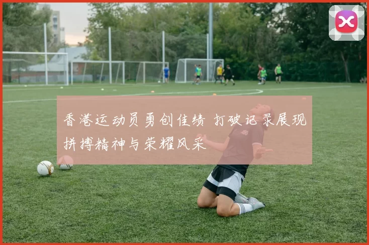 香港运动员勇创佳绩 打破记录展现拼搏精神与荣耀风采
