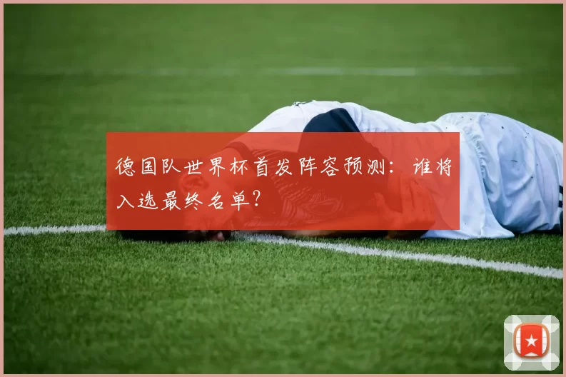 德国队世界杯首发阵容预测：谁将入选最终名单？