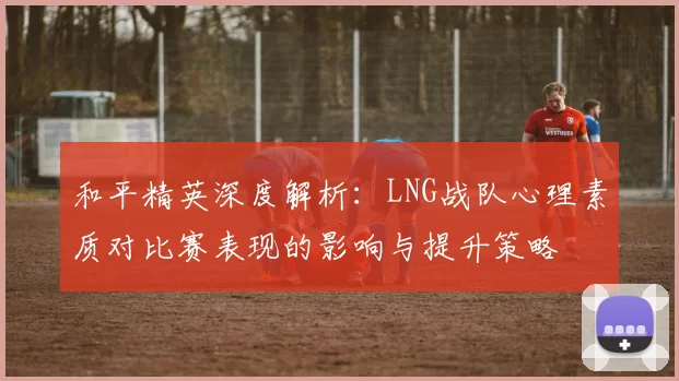和平精英深度解析:LNG战队心理素质对比赛表现的影响与提升策略
