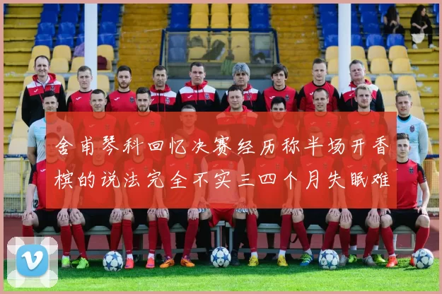 舍甫琴科回忆决赛经历称半场开香槟的说法完全不实三四个月失眠难以释怀