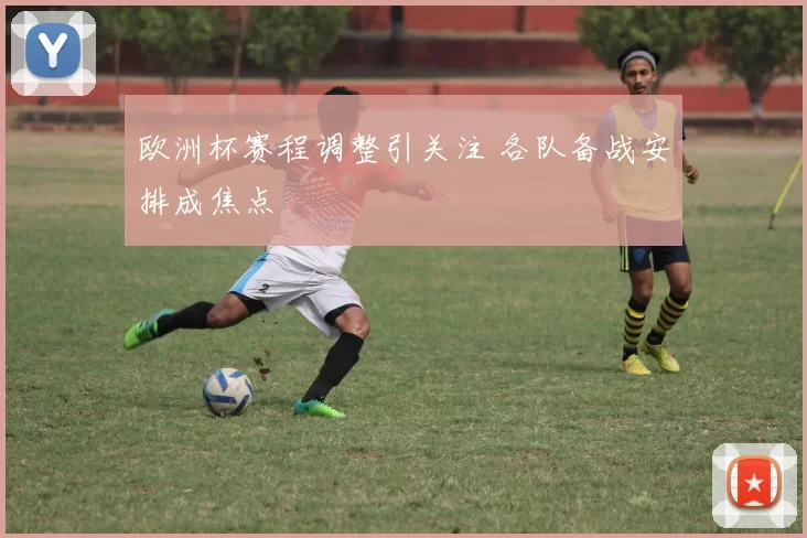 欧洲杯赛程调整引关注 各队备战安排成焦点