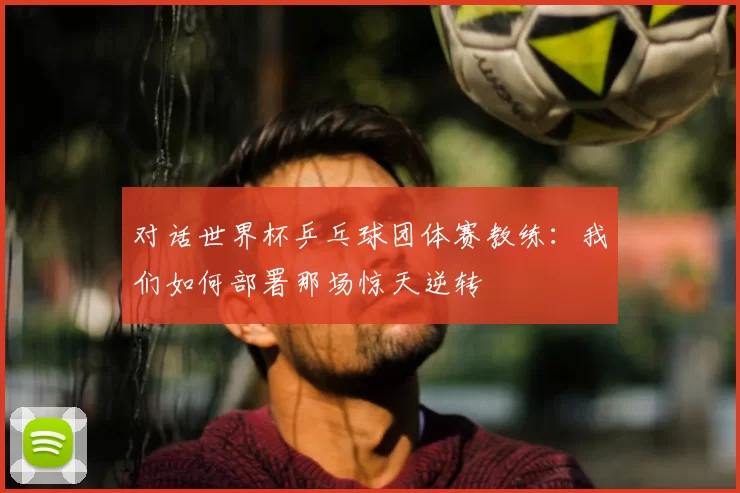 对话世界杯乒乓球团体赛教练：我们如何部署那场惊天逆转