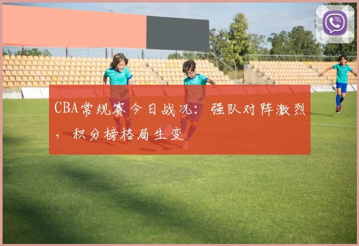CBA常规赛今日战况:强队对阵激烈,积分榜格局生变