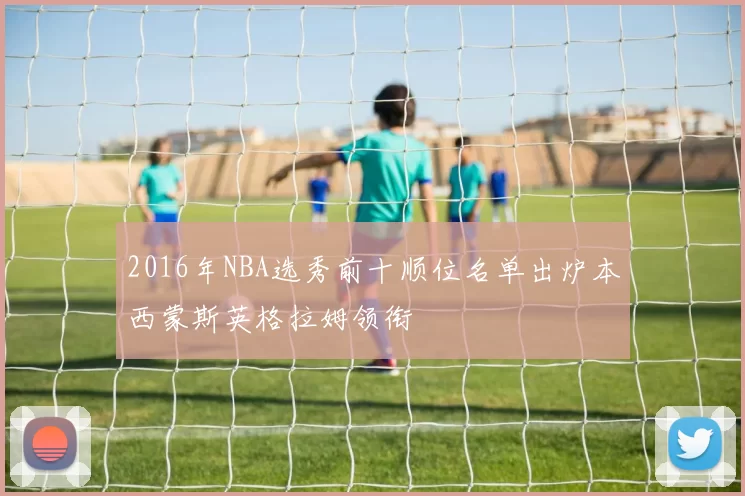 2016年NBA选秀前十顺位名单出炉本西蒙斯英格拉姆领衔