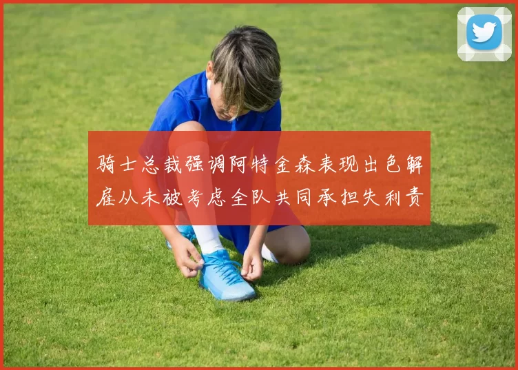 骑士总裁强调阿特金森表现出色解雇从未被考虑全队共同承担失利责任