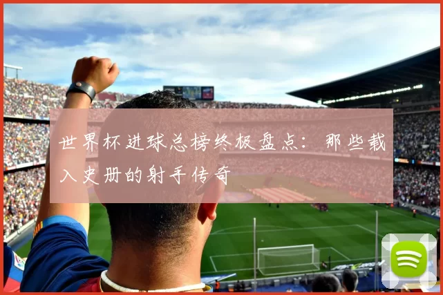世界杯进球总榜终极盘点：那些载入史册的射手传奇