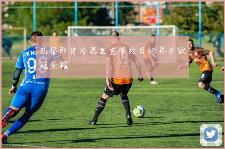 巴黎即将与恩里克续约目标再夺欧冠荣耀