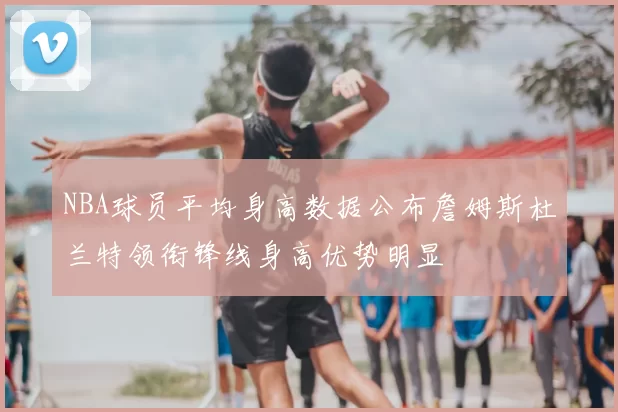 NBA球员平均身高数据公布詹姆斯杜兰特领衔锋线身高优势明显