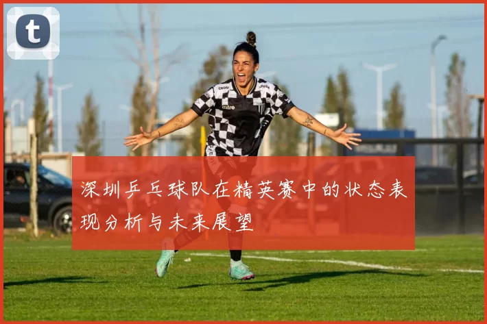 深圳乒乓球队在精英赛中的状态表现分析与未来展望