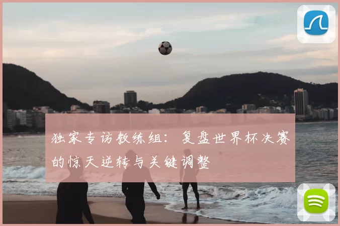 独家专访教练组：复盘世界杯决赛的惊天逆转与关键调整