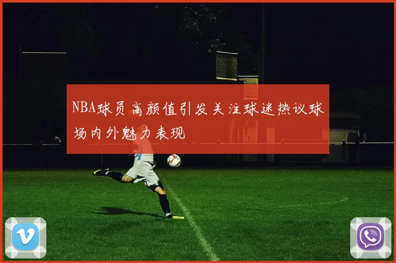 NBA球员高颜值引发关注球迷热议球场内外魅力表现
