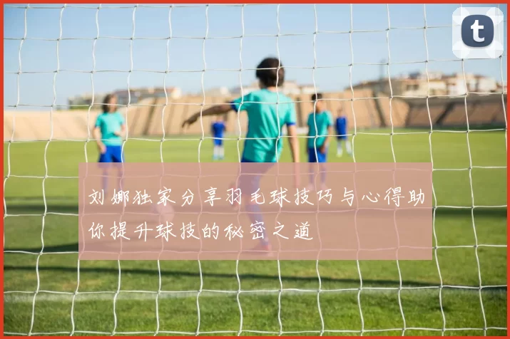 刘娜独家分享羽毛球技巧与心得助你提升球技的秘密之道