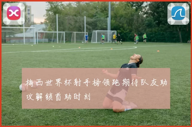梅西世界杯射手榜领跑期待队友助攻解锁首助时刻