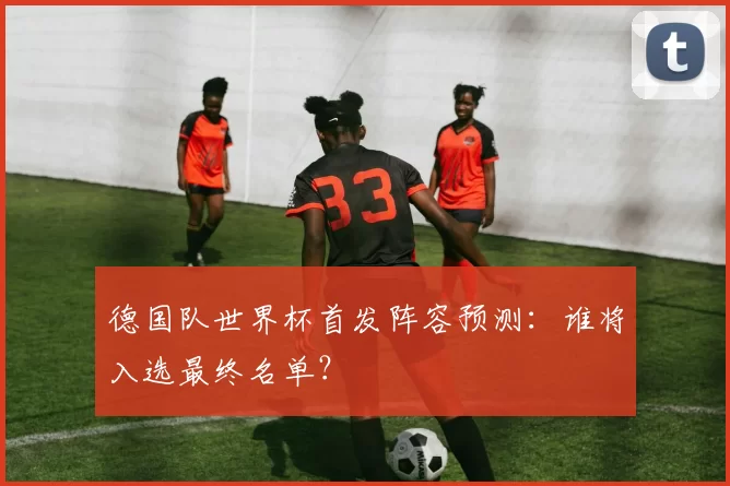 德国队世界杯首发阵容预测：谁将入选最终名单？