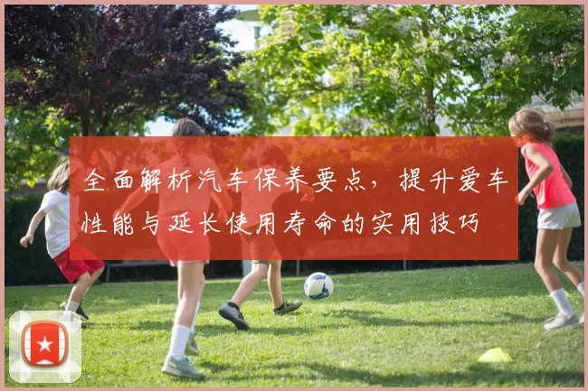 全面解析汽车保养要点，提升爱车性能与延长使用寿命的实用技巧