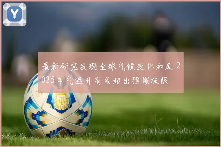 最新研究发现全球气候变化加剧 2025年气温升高或超出预期极限
