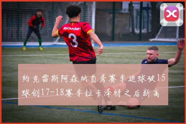 约克雷斯阿森纳首秀赛季进球破15球创17-18赛季拉卡泽特之后新高