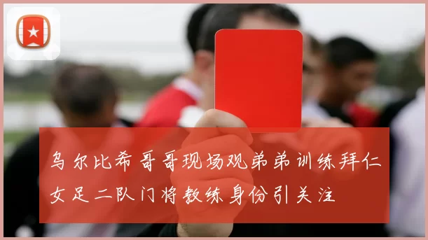 乌尔比希哥哥现场观弟弟训练拜仁女足二队门将教练身份引关注