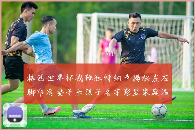 梅西世界杯战靴独特细节揭秘左右脚印有妻子和孩子名字彰显家庭温暖