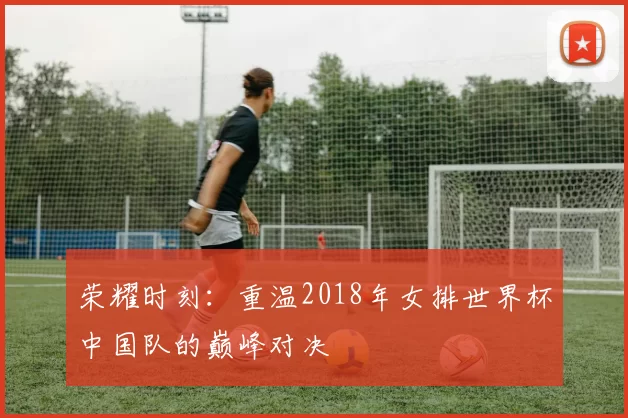 荣耀时刻：重温2018年女排世界杯中国队的巅峰对决