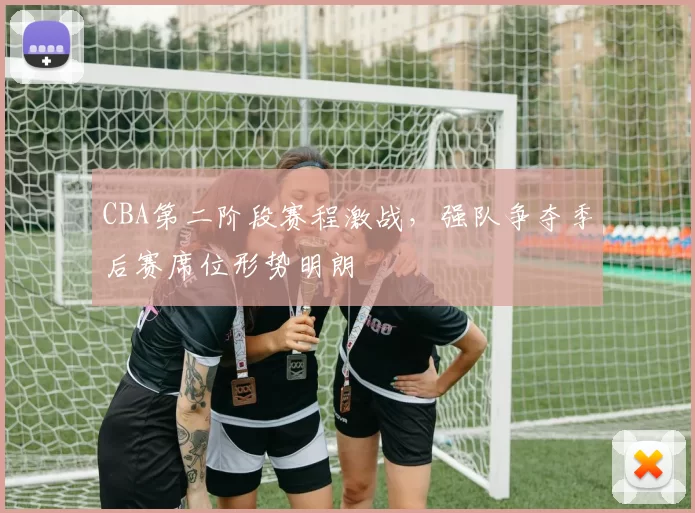 CBA第二阶段赛程激战,强队争夺季后赛席位形势明朗