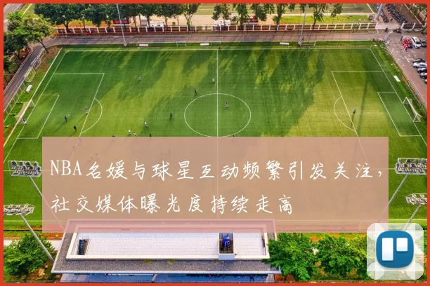 NBA名媛与球星互动频繁引发关注，社交媒体曝光度持续走高