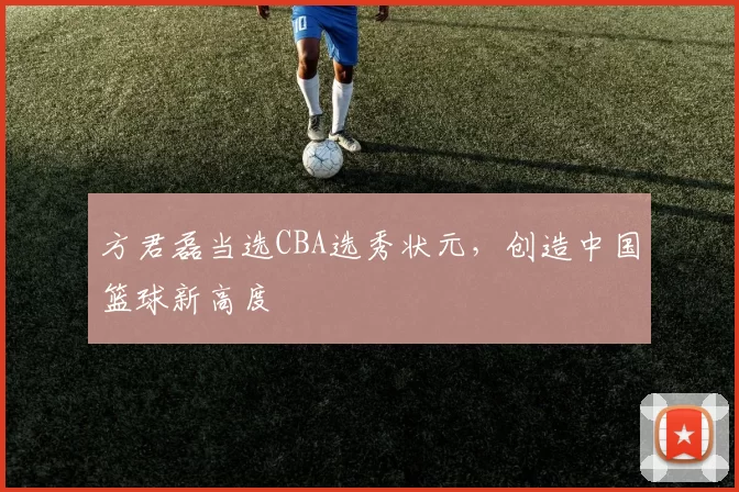 方君磊当选CBA选秀状元,创造中国篮球新高度