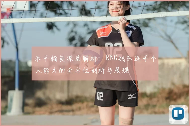 和平精英深度解析：RNG战队选手个人能力的全方位剖析与展现