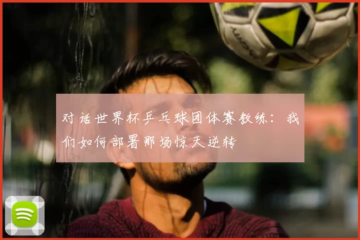 对话世界杯乒乓球团体赛教练：我们如何部署那场惊天逆转