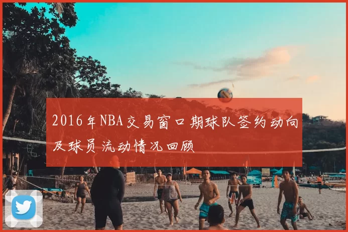 2016年NBA交易窗口期球队签约动向及球员流动情况回顾