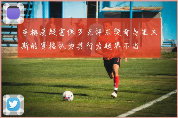 夸梅质疑富保罗点评东契奇与里夫斯的资格认为其行为越界不当