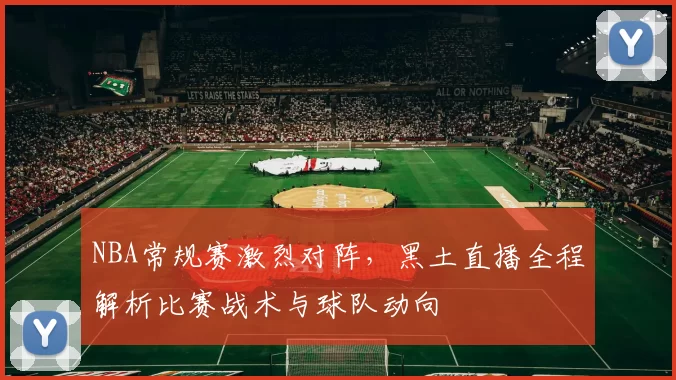 NBA常规赛激烈对阵，黑土直播全程解析比赛战术与球队动向