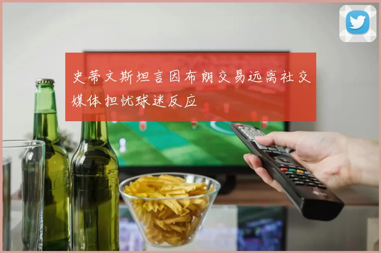 史蒂文斯坦言因布朗交易远离社交媒体担忧球迷反应