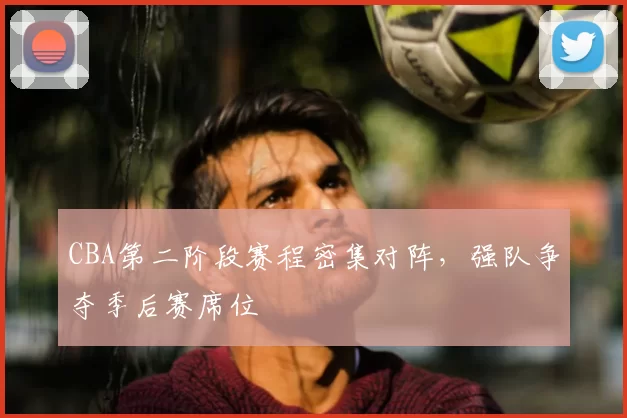 CBA第二阶段赛程密集对阵,强队争夺季后赛席位