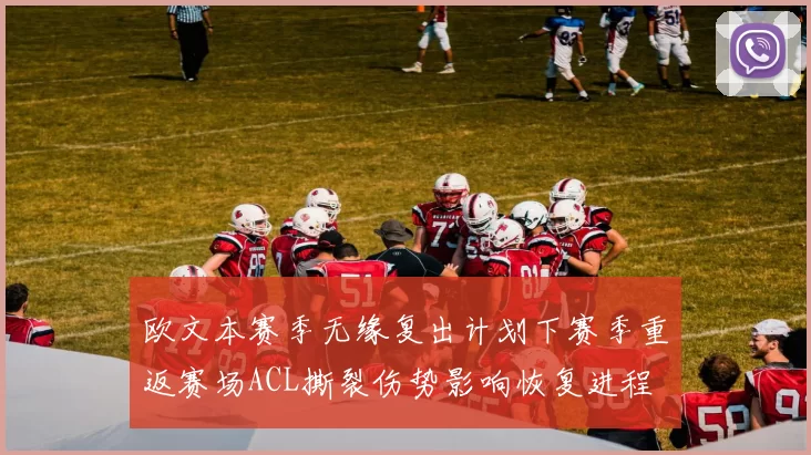 欧文本赛季无缘复出计划下赛季重返赛场ACL撕裂伤势影响恢复进程
