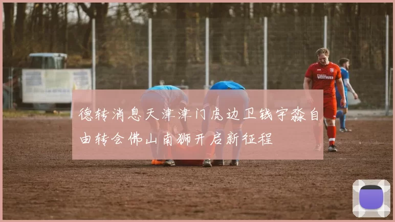 德转消息天津津门虎边卫钱宇淼自由转会佛山南狮开启新征程