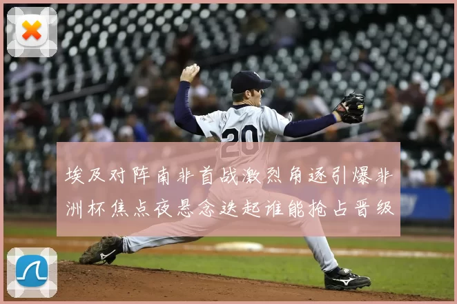 埃及对阵南非首战激烈角逐引爆非洲杯焦点夜悬念迭起谁能抢占晋级先机
