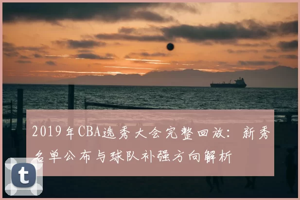 2019年CBA选秀大会完整回放:新秀名单公布与球队补强方向解析