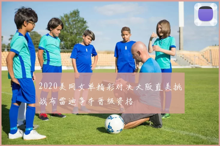 2020美网女单精彩对决大阪直美挑战布雷迪争夺晋级资格