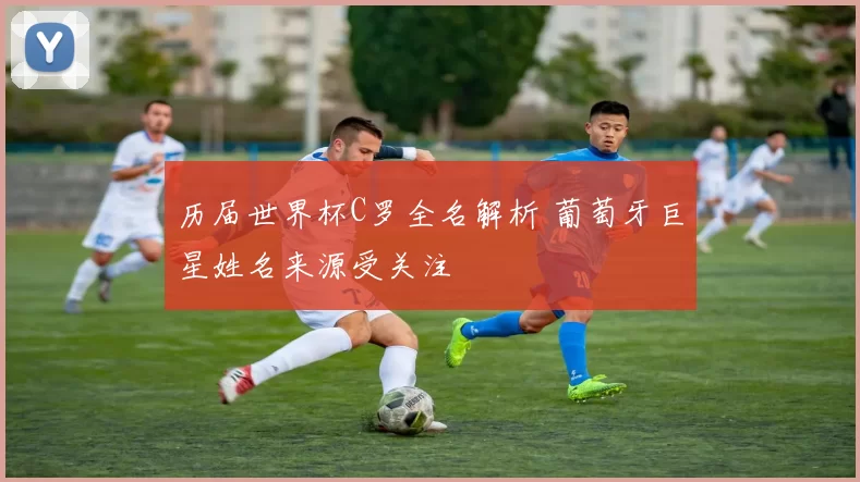 历届世界杯C罗全名解析 葡萄牙巨星姓名来源受关注