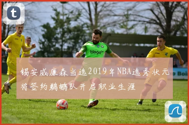 锡安威廉森当选2019年NBA选秀状元将签约鹈鹕队开启职业生涯