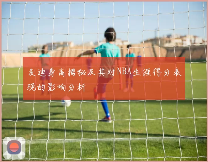 麦迪身高揭秘及其对NBA生涯得分表现的影响分析