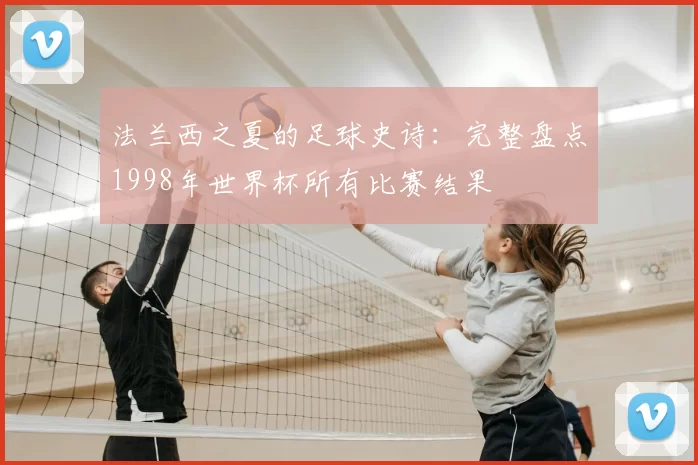 法兰西之夏的足球史诗：完整盘点1998年世界杯所有比赛结果