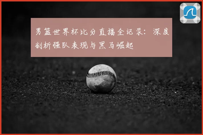 男篮世界杯比分直播全记录：深度剖析强队表现与黑马崛起