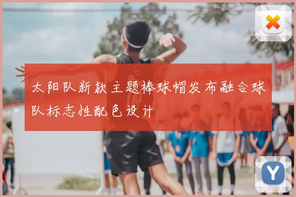 太阳队新款主题棒球帽发布融合球队标志性配色设计