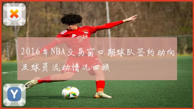 2016年NBA交易窗口期球队签约动向及球员流动情况回顾