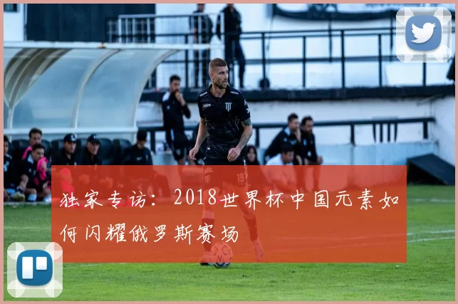 独家专访：2018世界杯中国元素如何闪耀俄罗斯赛场