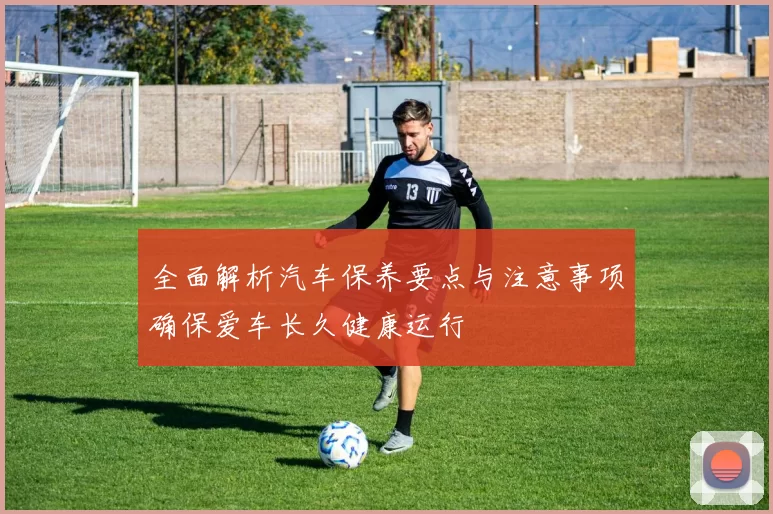全面解析汽车保养要点与注意事项确保爱车长久健康运行