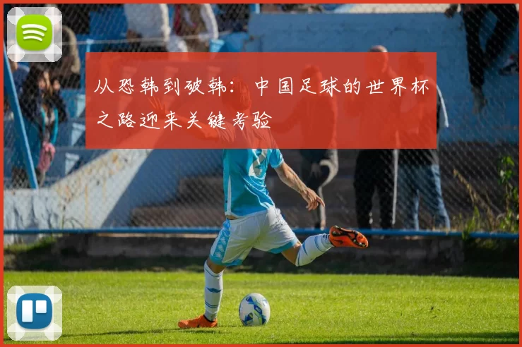从恐韩到破韩：中国足球的世界杯之路迎来关键考验