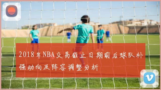 2018年NBA交易截止日期前后球队补强动向及阵容调整分析